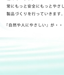私たちは、約10,000種を越える原材料の中より出来るだけ環境負荷を与えない成分を選び化粧品をつくる研究に取り組んでいます。常にもっと安全にもっとやさしく－次代のニーズを捉えた製品づくりを行っていきます。