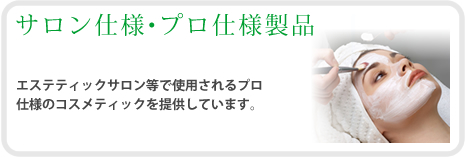 サロン仕様・プロ仕様製品　エステティックサロン等で使用されるプロ仕様のコスメティックを提供しています。